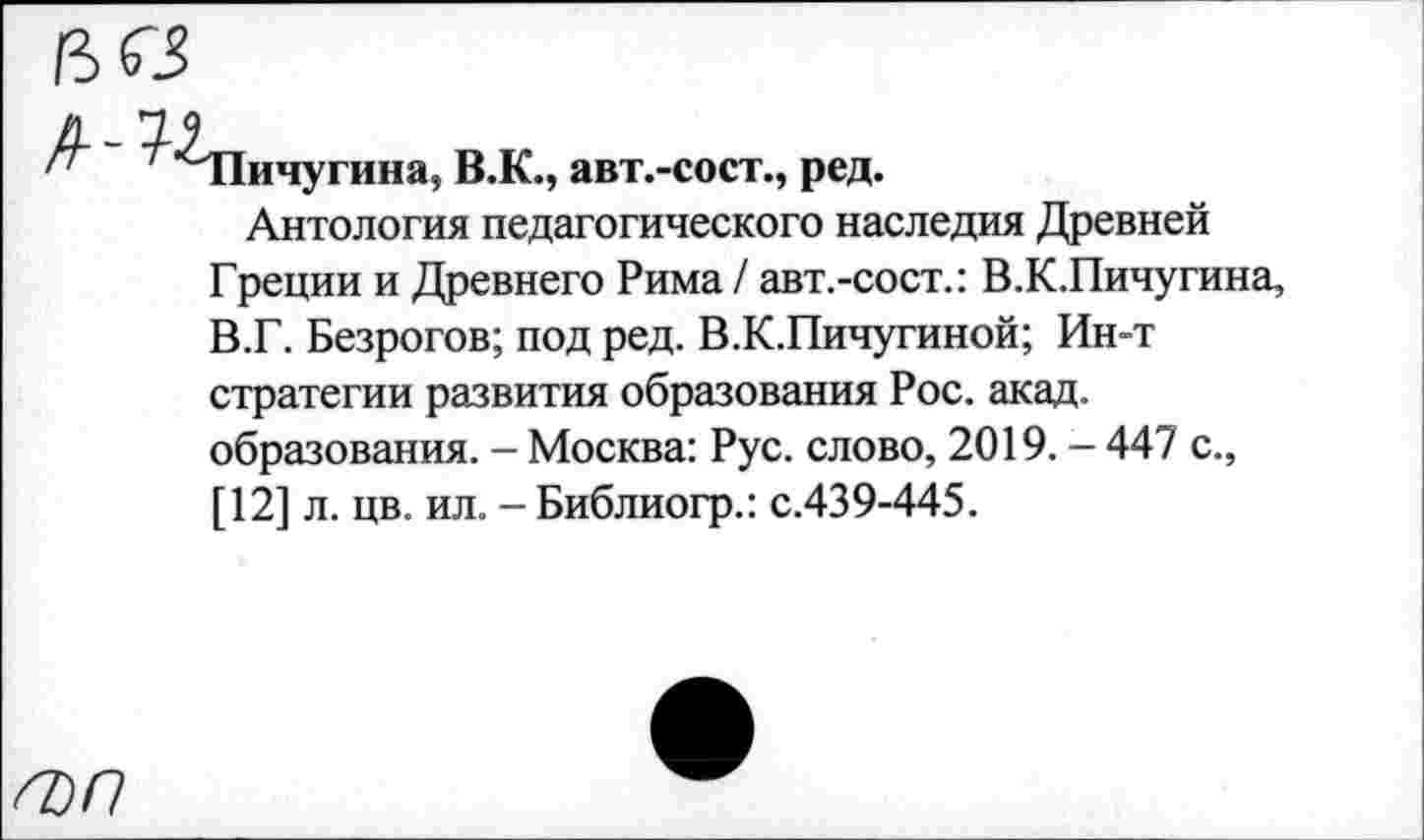 ﻿^■^Пичугина, В.К., авт.-сост., ред.
Антология педагогического наследия Древней Греции и Древнего Рима / авт.-сост.: В.К.Пичугина, В.Г. Безрогое; под ред. В.К.Пичугиной; Ин-т стратегии развития образования Рос. акад, образования. - Москва: Рус. слово, 2019. - 447 с., [12] л. цв. ил. - Библиогр.: с.439-445.